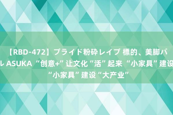 【RBD-472】プライド粉砕レイプ 標的、美脚パーツモデル ASUKA “创意+”让文化“活”起来 “小家具”建设“大产业”