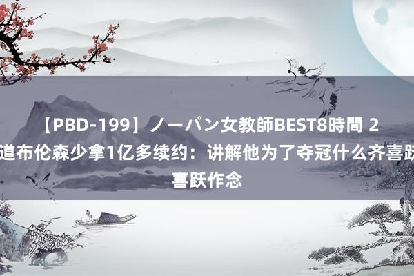 【PBD-199】ノーパン女教師BEST8時間 2 苏群道布伦森少拿1亿多续约：讲解他为了夺冠什么齐喜跃作念