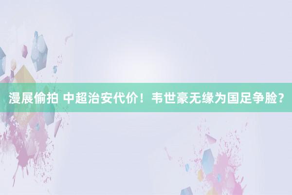 漫展偷拍 中超治安代价！韦世豪无缘为国足争脸？