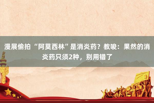 漫展偷拍 “阿莫西林”是消炎药？教唆：果然的消炎药只须2种，别用错了