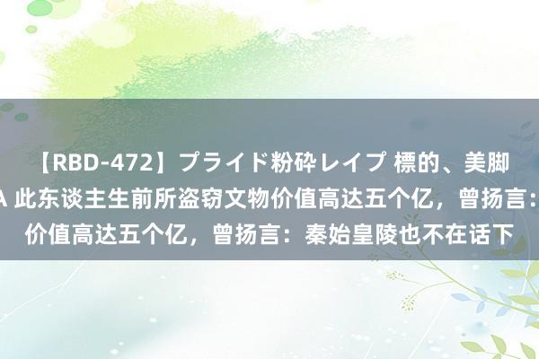 【RBD-472】プライド粉砕レイプ 標的、美脚パーツモデル ASUKA 此东谈主生前所盗窃文物价值高达五个亿，曾扬言：秦始皇陵也不在话下