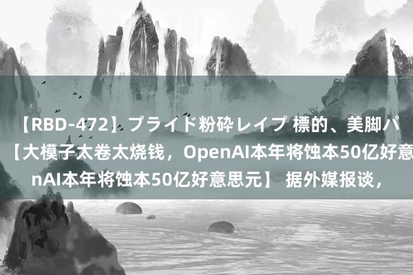 【RBD-472】プライド粉砕レイプ 標的、美脚パーツモデル ASUKA 【大模子太卷太烧钱，OpenAI本年将蚀本50亿好意思元】 据外媒报谈，