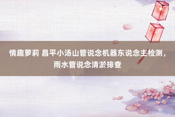 情趣萝莉 昌平小汤山管说念机器东说念主检测，雨水管说念清淤排查