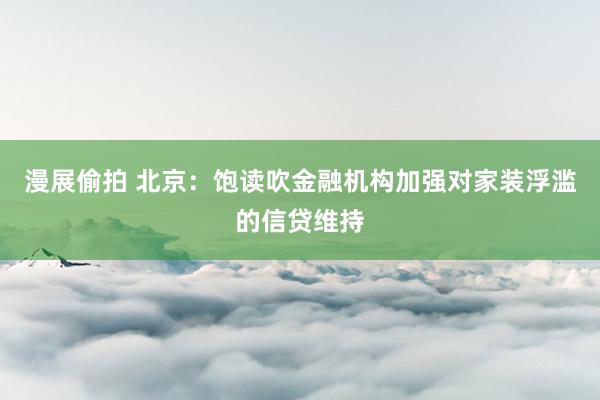 漫展偷拍 北京：饱读吹金融机构加强对家装浮滥的信贷维持