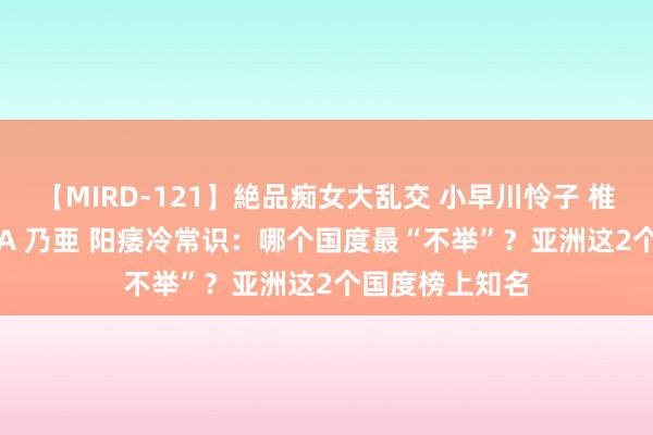 【MIRD-121】絶品痴女大乱交 小早川怜子 椎名ゆな ASUKA 乃亜 阳痿冷常识：哪个国度最“不举”？亚洲这2个国度榜上知名