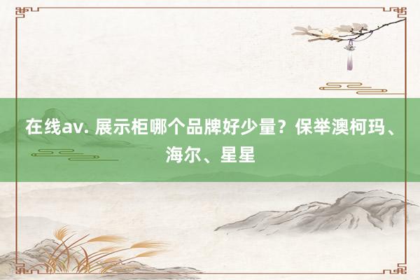 在线av. 展示柜哪个品牌好少量？保举澳柯玛、海尔、星星