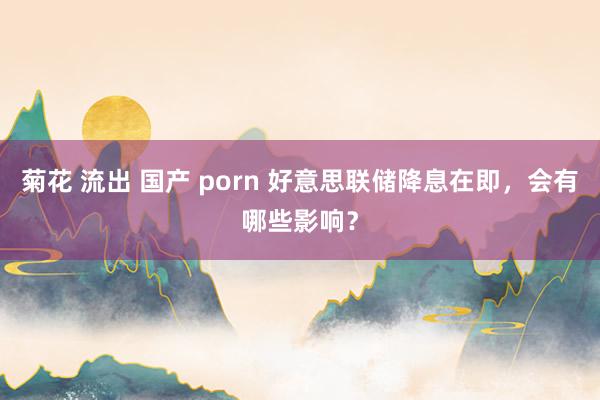 菊花 流出 国产 porn 好意思联储降息在即，会有哪些影响？