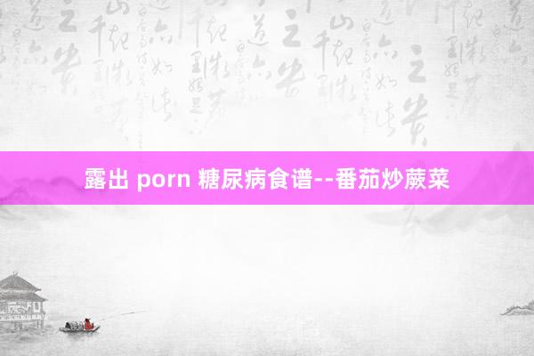 露出 porn 糖尿病食谱--番茄炒蕨菜