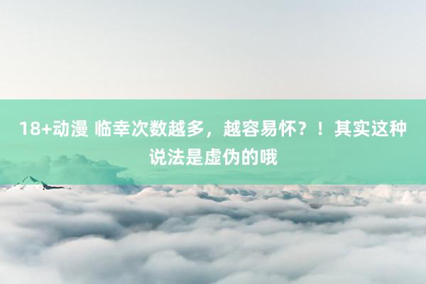 18+动漫 临幸次数越多，越容易怀？！其实这种说法是虚伪的哦