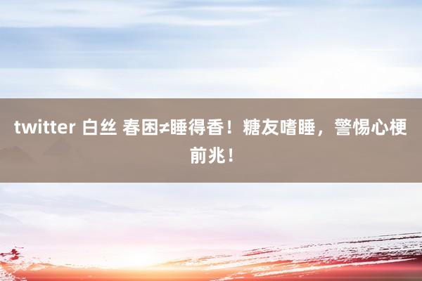 twitter 白丝 春困≠睡得香！糖友嗜睡，警惕心梗前兆！