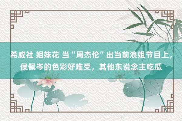 希威社 姐妹花 当“周杰伦”出当前浪姐节目上，侯佩岑的色彩好难受，<a href=
