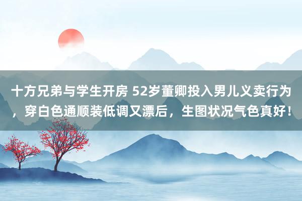 十方兄弟与学生开房 52岁董卿投入男儿义卖行为，穿白色通顺装低调又漂后，生图状况气色真好！