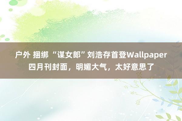 户外 捆绑 “谋女郎”刘浩存首登Wallpaper四月刊封面，明媚大气，太好意思了