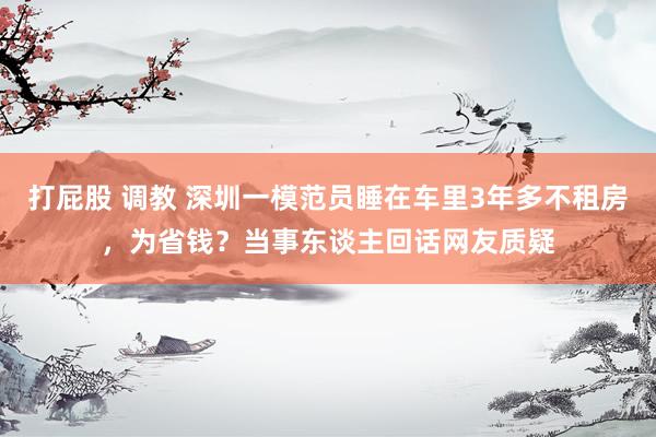 打屁股 调教 深圳一模范员睡在车里3年多不租房，为省钱？当事东谈主回话网友质疑