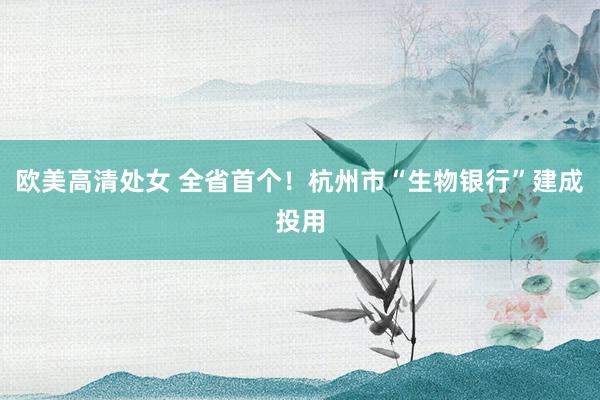 欧美高清处女 全省首个！杭州市“生物银行”建成投用