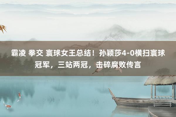 霸凌 拳交 寰球女王总结！孙颖莎4-0横扫寰球冠军，三站两冠，击碎腐败传言