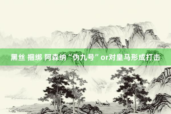 黑丝 捆绑 阿森纳“伪九号”or对皇马形成打击