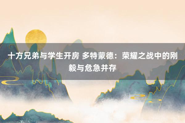 十方兄弟与学生开房 多特蒙德：荣耀之战中的刚毅与危急并存