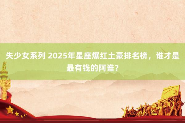 失少女系列 2025年星座爆红土豪排名榜，谁才是最有钱的阿谁？