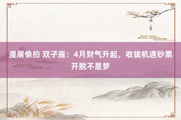 漫展偷拍 双子座：4月财气升起，收拢机遇钞票开脱不是梦