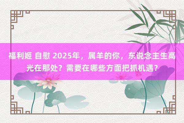 福利姬 自慰 2025年，属羊的你，东说念主生高光在那处？需要在哪些方面把抓机遇？
