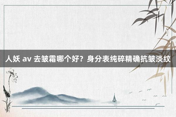 人妖 av 去皱霜哪个好？身分表纯碎精确抗皱淡纹