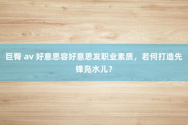 巨臀 av 好意思容好意思发职业素质，若何打造先锋凫水儿？