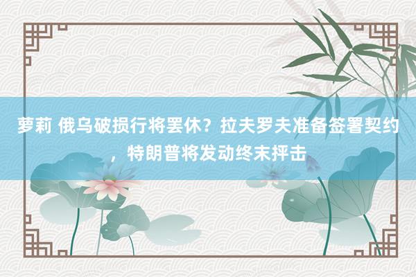 萝莉 俄乌破损行将罢休？拉夫罗夫准备签署契约，特朗普将发动终末抨击