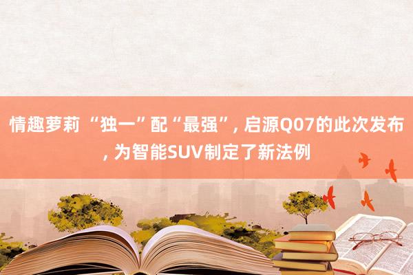 情趣萝莉 “独一”配“最强”， 启源Q07的此次发布， 为智能SUV制定了新法例