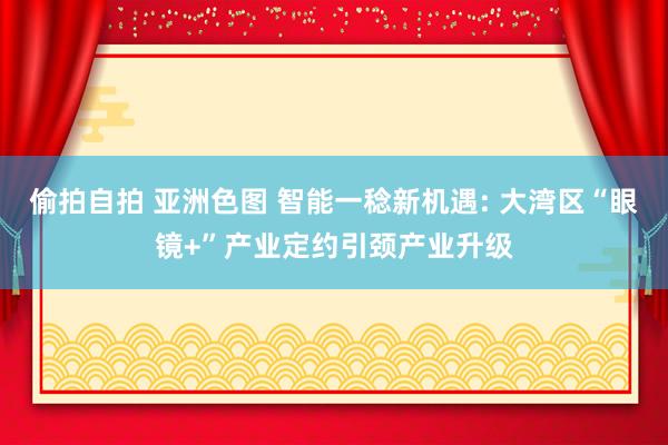 偷拍自拍 亚洲色图 智能一稔新机遇: 大湾区“眼镜+”产业定约引颈产业升级