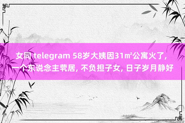 女同 telegram 58岁大姨因31㎡公寓火了， 一个东说念主茕居， 不负担子女， 日子岁月静好