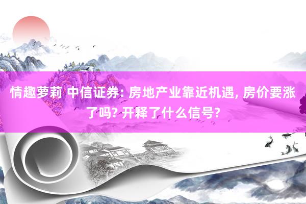 情趣萝莉 中信证券: 房地产业靠近机遇， 房价要涨了吗? 开释了什么信号?