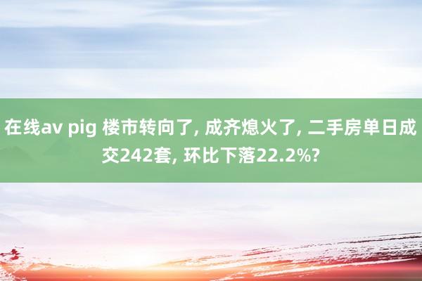 在线av pig 楼市转向了， 成齐熄火了， 二手房单日成交242套， 环比下落22.2%?