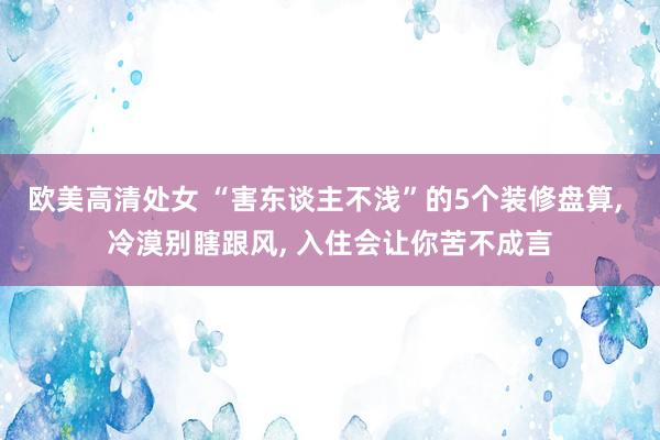 欧美高清处女 “害东谈主不浅”的5个装修盘算， 冷漠别瞎跟风， 入住会让你苦不成言