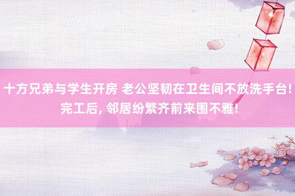 十方兄弟与学生开房 老公坚韧在卫生间不放洗手台! 完工后， 邻居纷繁齐前来围不雅!