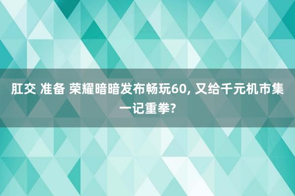 肛交 准备 荣耀暗暗发布畅玩60， 又给千元机市集一记重拳?