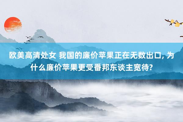 欧美高清处女 我国的廉价苹果正在无数出口， 为什么廉价苹果更受番邦东谈主宽待?