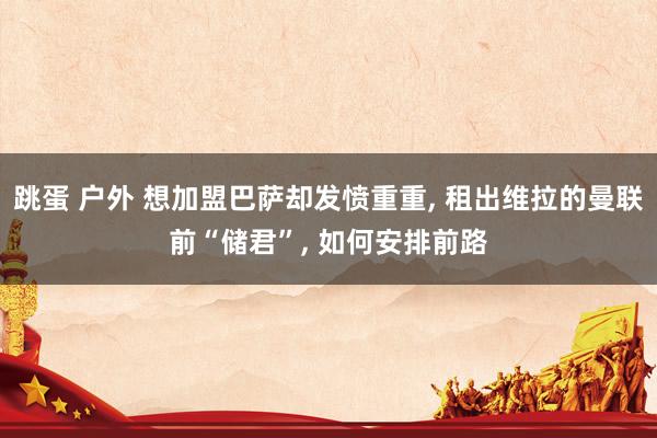 跳蛋 户外 想加盟巴萨却发愤重重， 租出维拉的曼联前“储君”， 如何安排前路