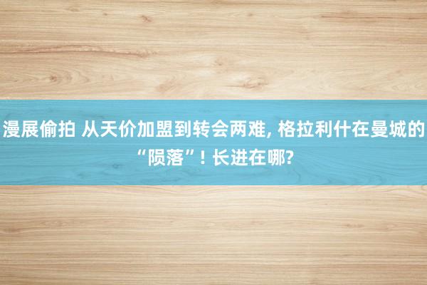 漫展偷拍 从天价加盟到转会两难， 格拉利什在曼城的“陨落”! 长进在哪?