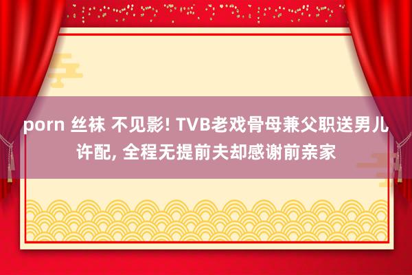 porn 丝袜 不见影! TVB老戏骨母兼父职送男儿许配， 全程无提前夫却感谢前亲家