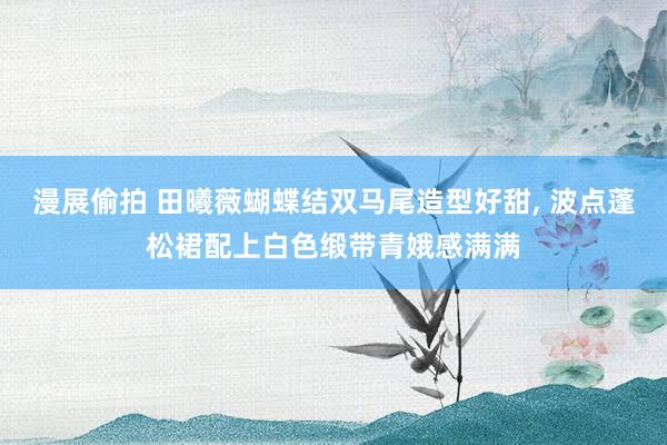 漫展偷拍 田曦薇蝴蝶结双马尾造型好甜，<a href=