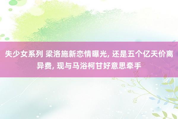 失少女系列 梁洛施新恋情曝光， 还是五个亿天价离异费， 现与马浴柯甘好意思牵手