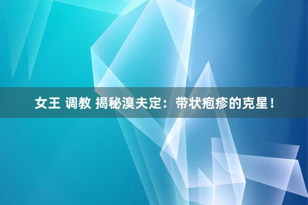 女王 调教 揭秘溴夫定：带状疱疹的克星！