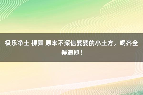 极乐净土 裸舞 原来不深信婆婆的小土方，喝齐全得速即！