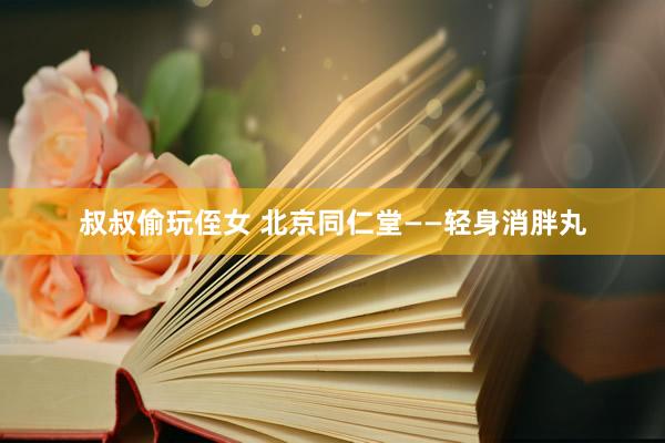 叔叔偷玩侄女 北京同仁堂——轻身消胖丸