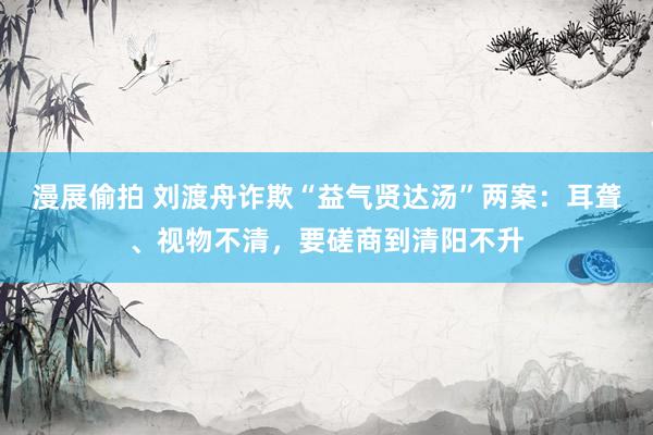 漫展偷拍 刘渡舟诈欺“益气贤达汤”两案：耳聋、视物不清，要磋商到清阳不升