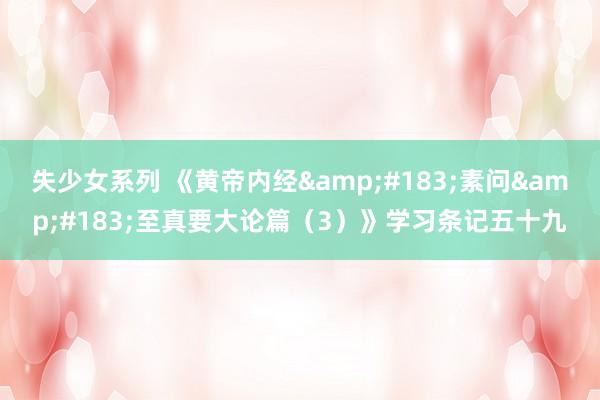 失少女系列 《黄帝内经&#183;素问&#183;至真要大论篇（3）》学习条记五十九