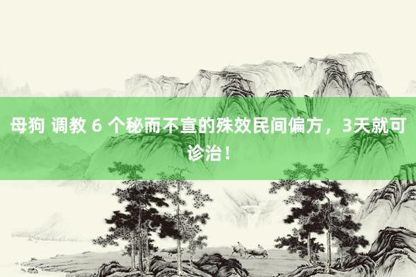 母狗 调教 6 个秘而不宣的殊效民间偏方，3天就可诊治！