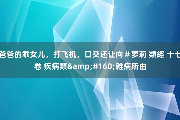 爸爸的乖女儿，打飞机，口交还让禸＃萝莉 類經 十七卷 疾病類&#160;雜病所由
