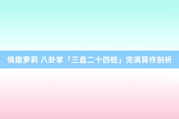 情趣萝莉 八卦掌「三盘二十四桩」完满算作剖析